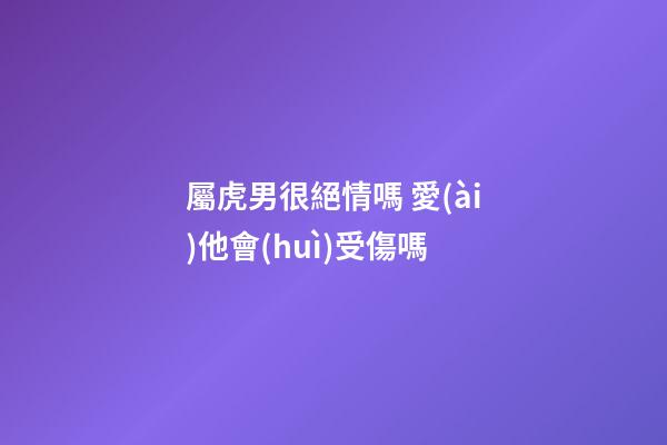 屬虎男很絕情嗎 愛(ài)他會(huì)受傷嗎